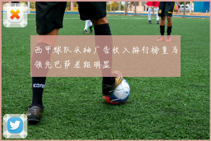 西甲球队衣袖广告收入排行榜皇马领先巴萨差距明显