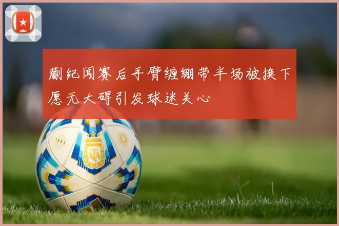 蒯纪闻赛后手臂缠绷带半场被换下愿无大碍引发球迷关心