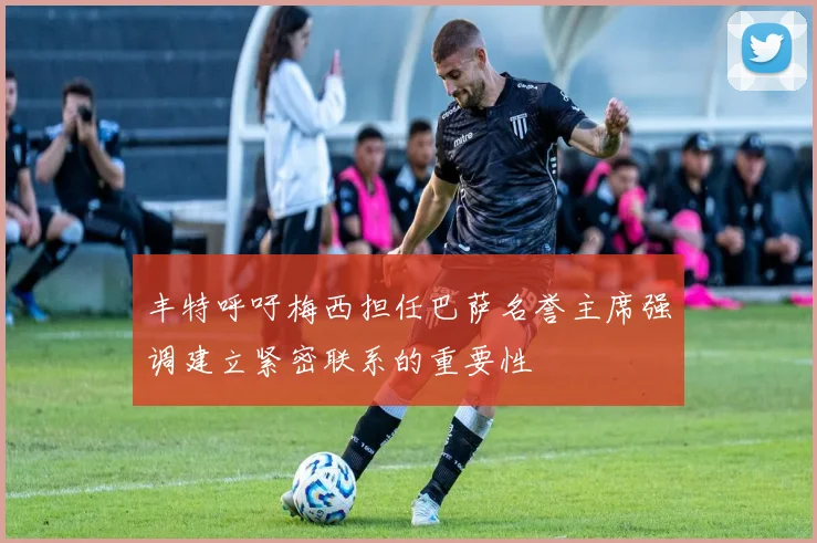 丰特呼吁梅西担任巴萨名誉主席强调建立紧密联系的重要性