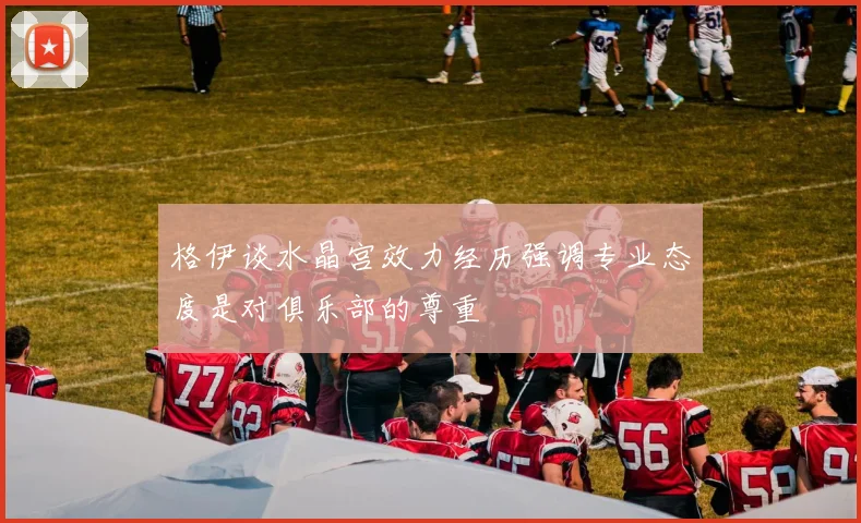 格伊谈水晶宫效力经历强调专业态度是对俱乐部的尊重