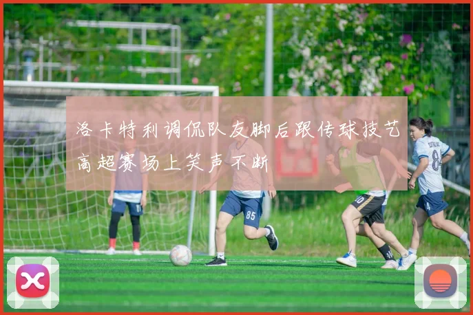 洛卡特利调侃队友脚后跟传球技艺高超赛场上笑声不断