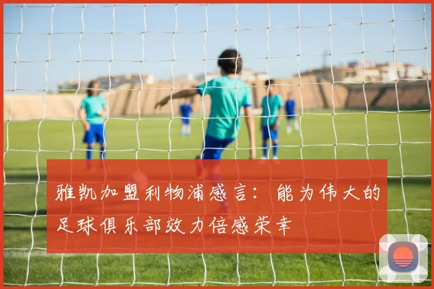 雅凯加盟利物浦感言：能为伟大的足球俱乐部效力倍感荣幸