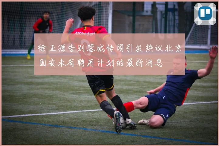 徐正源告别蓉城传闻引发热议北京国安未有聘用计划的最新消息