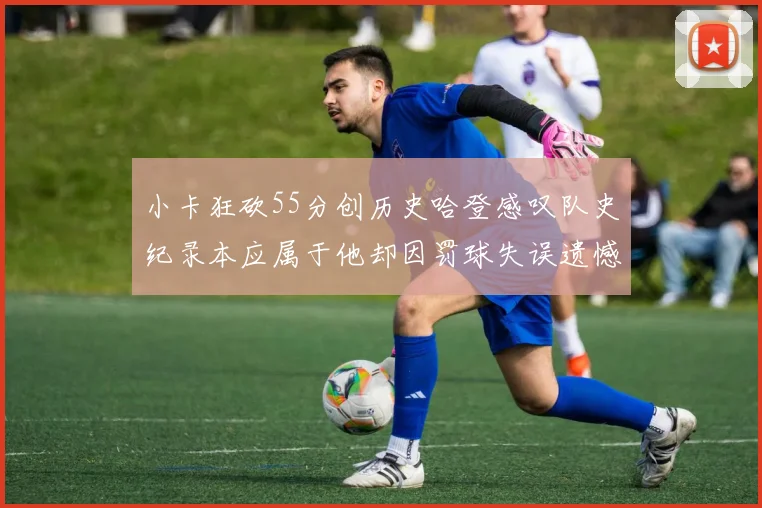 小卡狂砍55分创历史哈登感叹队史纪录本应属于他却因罚球失误遗憾错失