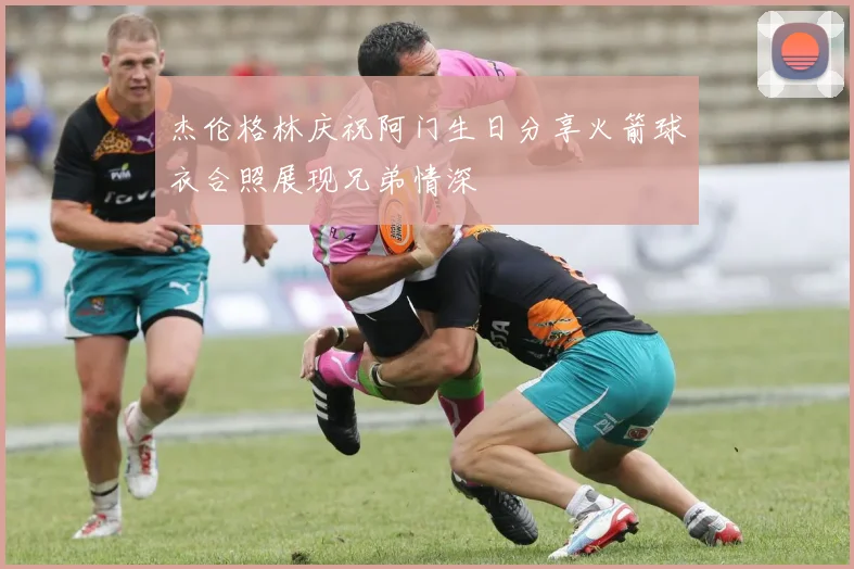 杰伦格林庆祝阿门生日分享火箭球衣合照展现兄弟情深