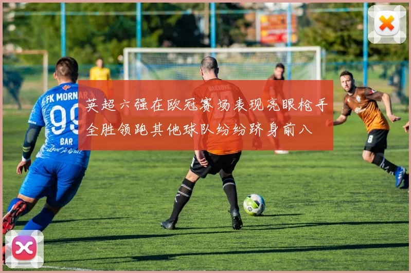 英超六强在欧冠赛场表现亮眼枪手全胜领跑其他球队纷纷跻身前八