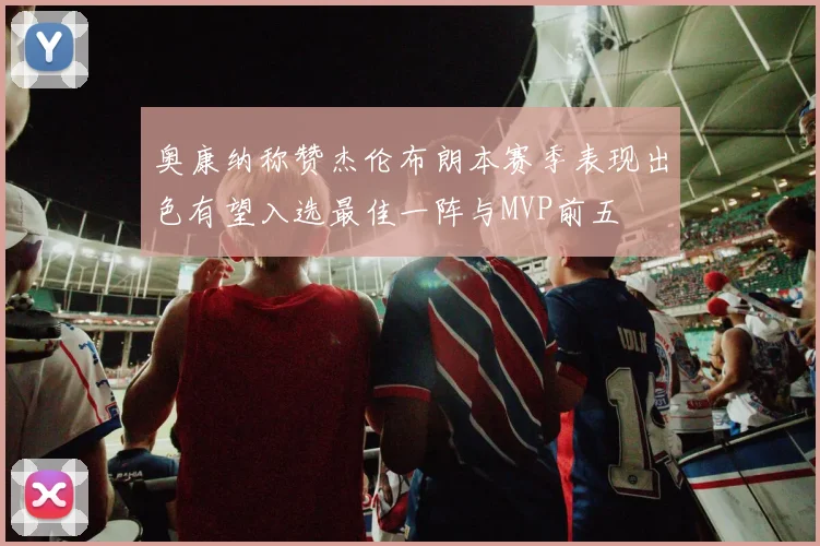 奥康纳称赞杰伦布朗本赛季表现出色有望入选最佳一阵与MVP前五