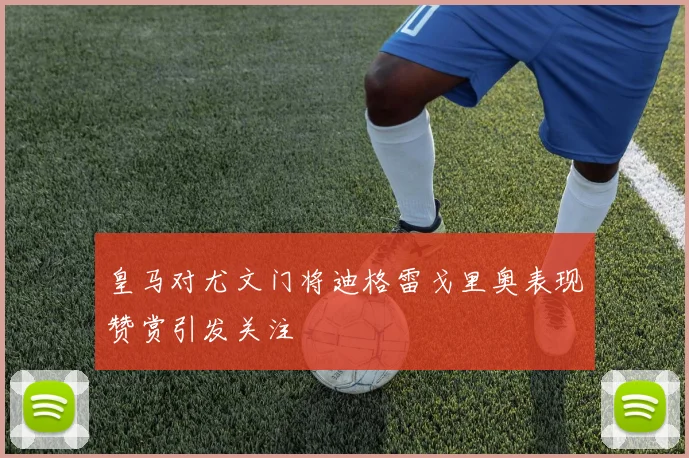 皇马对尤文门将迪格雷戈里奥表现赞赏引发关注