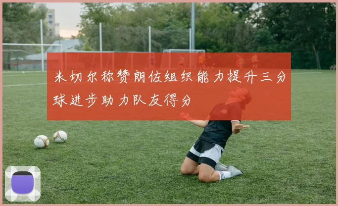 米切尔称赞朗佐组织能力提升三分球进步助力队友得分