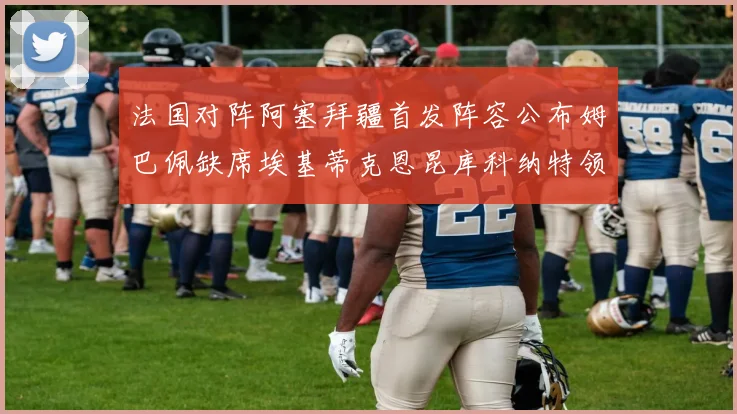 法国对阵阿塞拜疆首发阵容公布姆巴佩缺席埃基蒂克恩昆库科纳特领衔出战