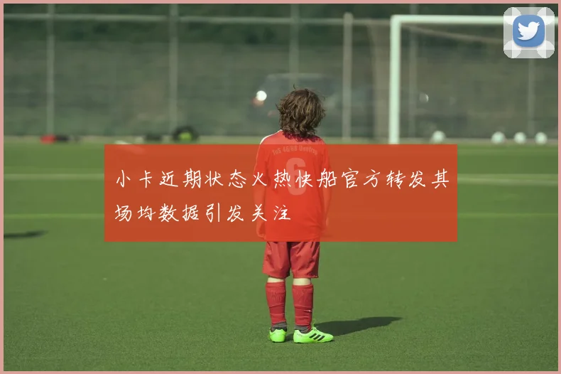 小卡近期状态火热快船官方转发其场均数据引发关注