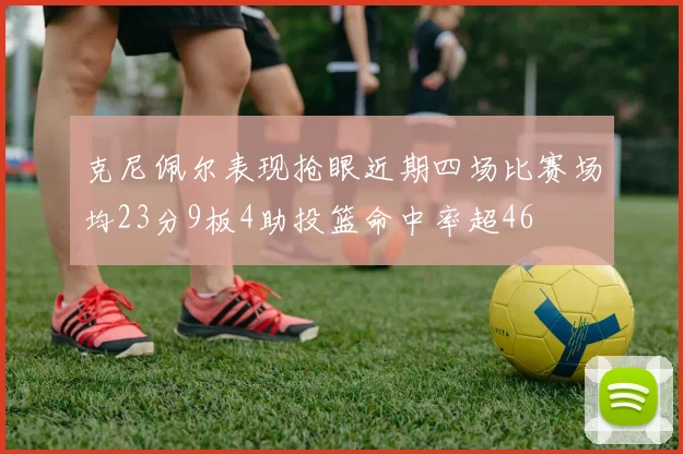 克尼佩尔表现抢眼近期四场比赛场均23分9板4助投篮命中率超46