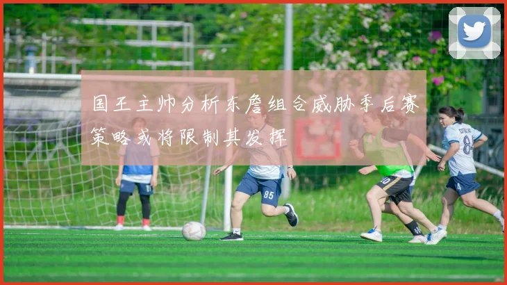 国王主帅分析东詹组合威胁季后赛策略或将限制其发挥