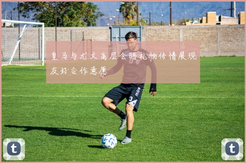 皇马与尤文高层会晤礼物传情展现友好合作意愿