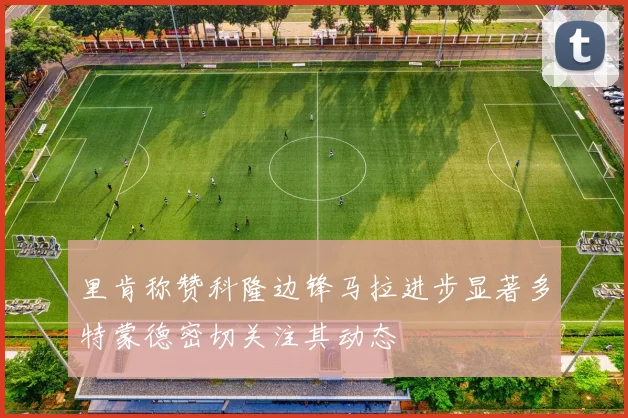 里肯称赞科隆边锋马拉进步显著多特蒙德密切关注其动态