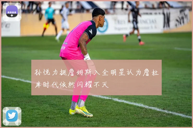 孙悦力挺詹姆斯入全明星认为詹杜库时代依然闪耀不灭