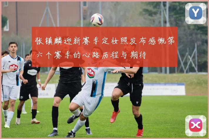 张镇麟迎新赛季定妆照发布感慨第六个赛季的心路历程与期待
