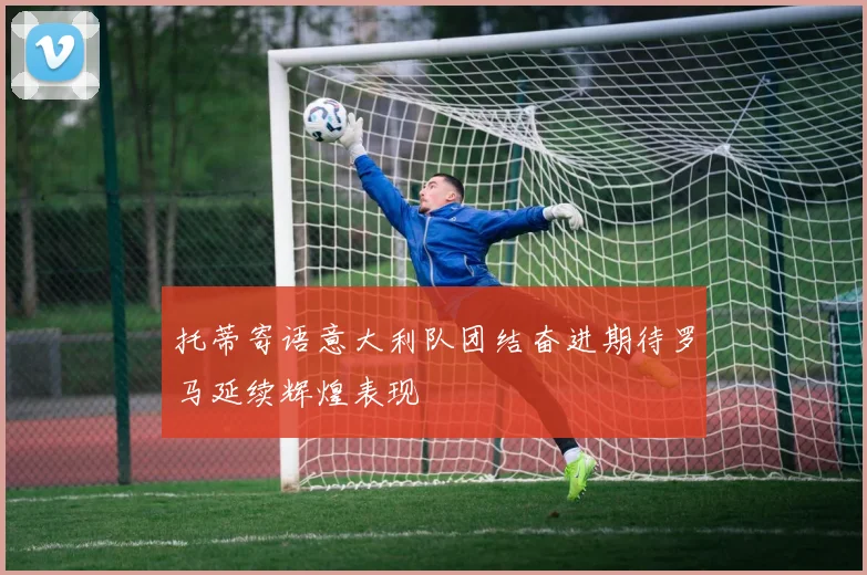托蒂寄语意大利队团结奋进期待罗马延续辉煌表现