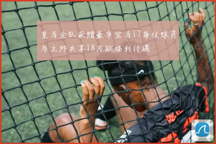 皇马全队获赠豪华宝马i7每位球员与主帅共享18万欧福利待遇
