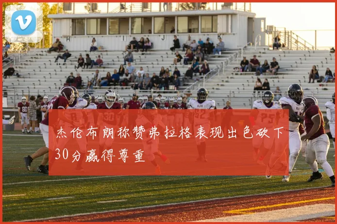 杰伦布朗称赞弗拉格表现出色砍下30分赢得尊重