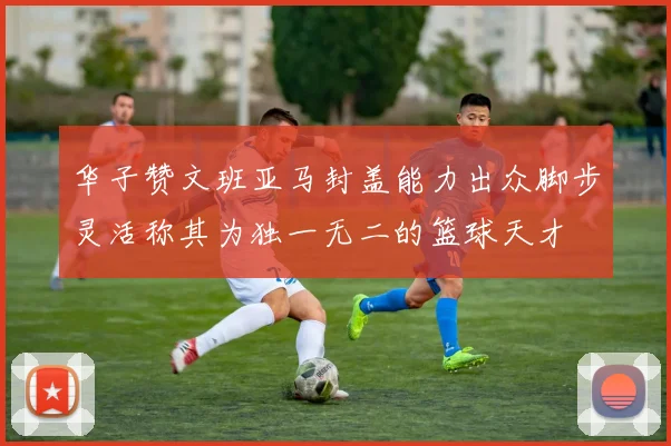 华子赞文班亚马封盖能力出众脚步灵活称其为独一无二的篮球天才