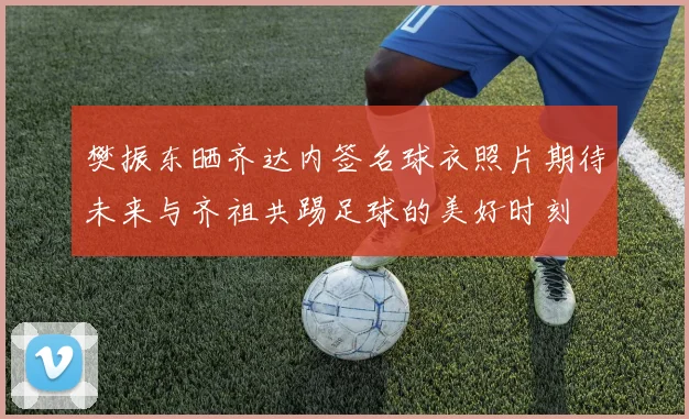 樊振东晒齐达内签名球衣照片期待未来与齐祖共踢足球的美好时刻