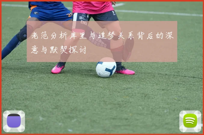 老范分析库里与追梦关系背后的深意与默契探讨