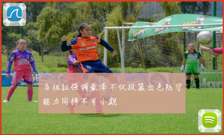 马祖拉强调豪泽不仅投篮出色防守能力同样不可小觑