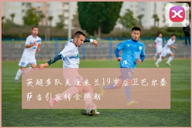英超多队关注米兰19岁后卫巴尔泰萨吉引发转会热潮