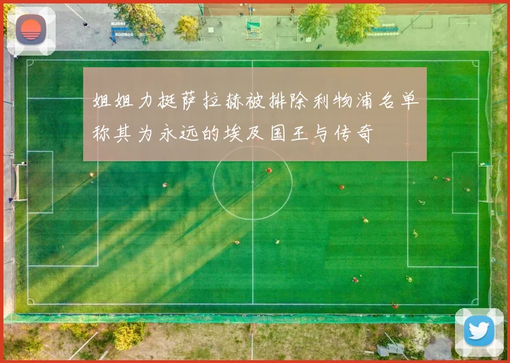 姐姐力挺萨拉赫被排除利物浦名单称其为永远的埃及国王与传奇
