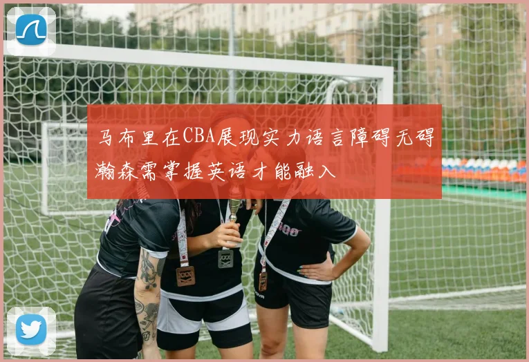 马布里在CBA展现实力语言障碍无碍瀚森需掌握英语才能融入