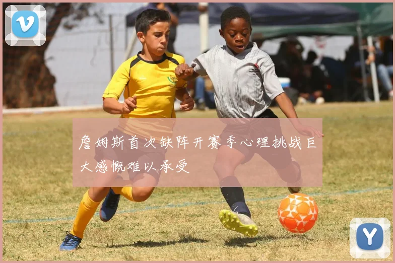 詹姆斯首次缺阵开赛季心理挑战巨大感慨难以承受