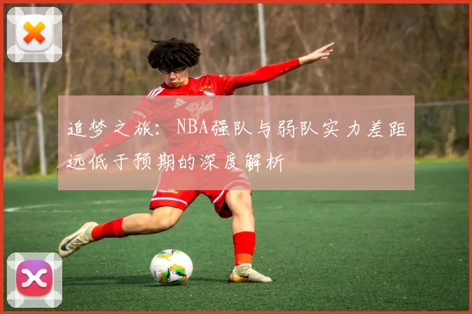 追梦之旅：NBA强队与弱队实力差距远低于预期的深度解析