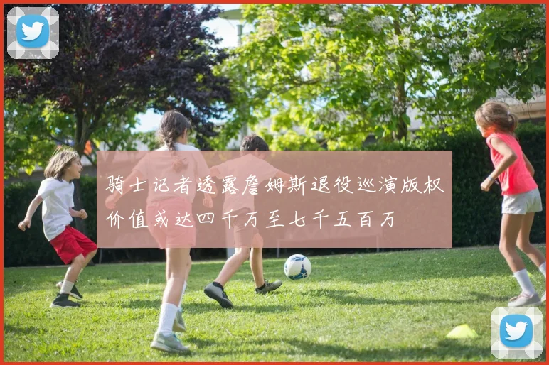 骑士记者透露詹姆斯退役巡演版权价值或达四千万至七千五百万