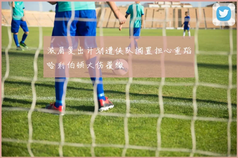 浓眉复出计划遭侠队搁置担心重蹈哈利伯顿大伤覆辙