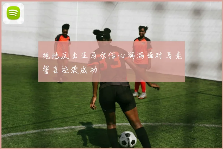 绝地反击亚马尔信心满满面对马竞誓言逆袭成功