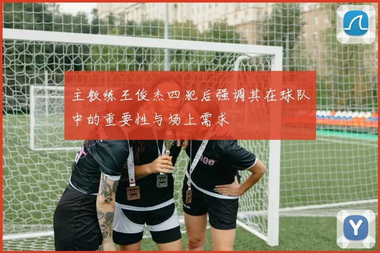 主教练王俊杰四犯后强调其在球队中的重要性与场上需求