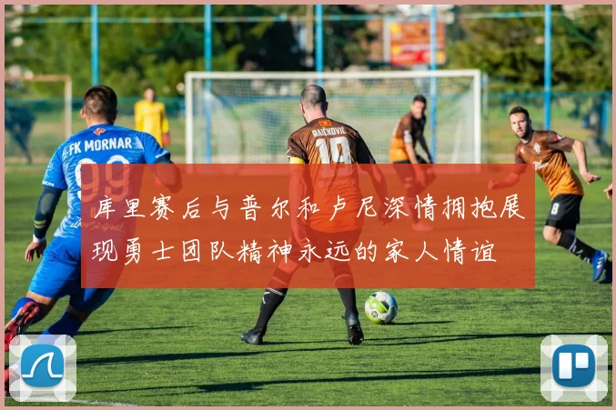 库里赛后与普尔和卢尼深情拥抱展现勇士团队精神永远的家人情谊