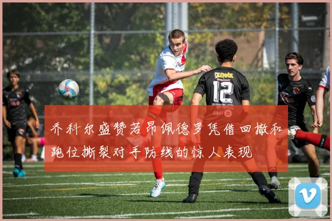乔科尔盛赞若昂佩德罗凭借回撤和跑位撕裂对手防线的惊人表现