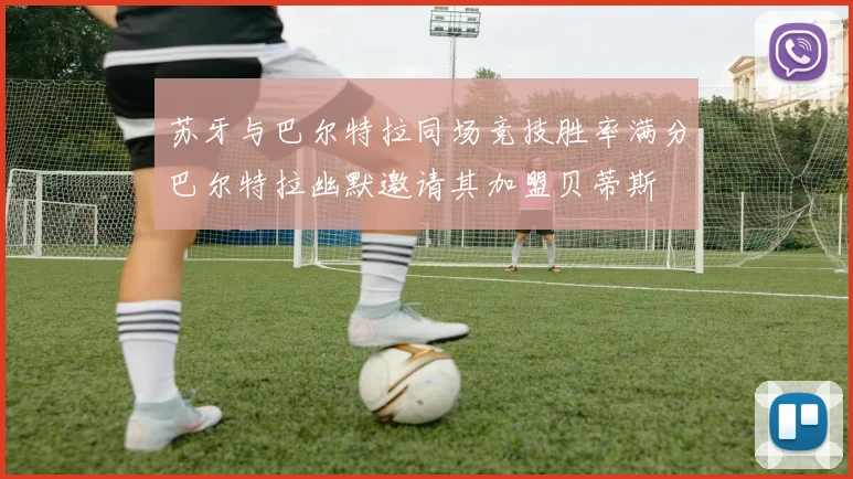 苏牙与巴尔特拉同场竞技胜率满分巴尔特拉幽默邀请其加盟贝蒂斯