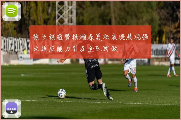 徐长锁盛赞杨瀚森夏联表现展现强大适应能力引发全队骄傲