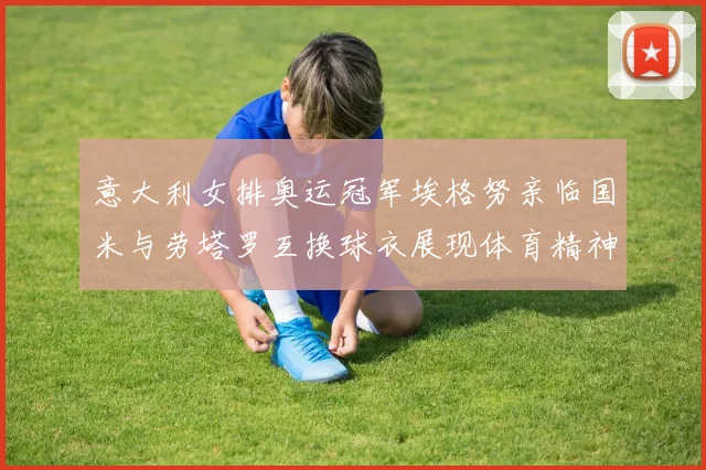 意大利女排奥运冠军埃格努亲临国米与劳塔罗互换球衣展现体育精神