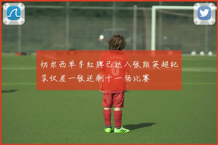 切尔西单季红牌已达八张距英超纪录仅差一张还剩十一场比赛